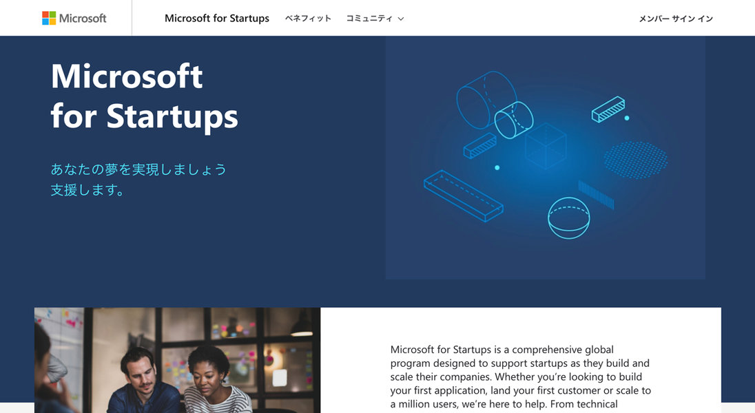 Microsoft for Startups ベネフィット コミュニティv メンバーサインイン あなたの夢を実現しましょう 支援します。 Microsoft for Startups is a comprehensive global program designed to support startups as they build and scale their companies. Whether you're looking to build your first application, land your first customer or scale to a million users, we're here to help. From technical
