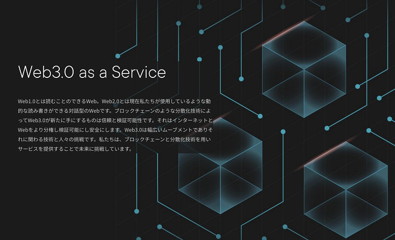 Web3.0 as a Service Web1.0とは読むことのできるWeb。Web2.0とは現在私たちが使用しているような動 的な読み書きができる対話型のWebです。ブロックチェーンのような分散化技術によ ってWeb3.0が新たに手にするものは信頼と検証可能性です。それはインターネットと Webをより分権し検証可能にし安全にします。Web3.0は幅広いムーブメントでありそ れに関わる技術と人女の挑戦です。私たちは、ブロックチェーンと分散化技術を用い サービスを提供することで未来に挑戦しています。