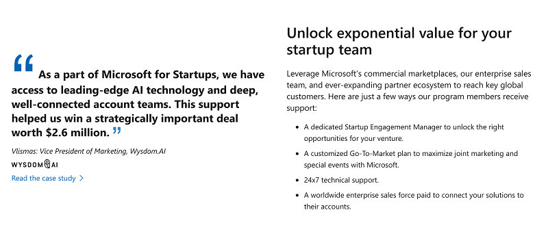 As a part of Microsoft for Startups, we have access to leading-edge Al technology and deep, well-connected account teams. This support helped us win a strategically important deal worth $2.6 million. " Vlismas: Vice President of Marketing, Wysdom.Al WYSDOMAI Read the case study >  Unlock exponential value for your startup team Leverage Microsoft's commercial marketplaces, our enterprise sales team, and ever-expanding partner ecosystem to reach key global customers. Here are just a few ways our program members receive support:  . A dedicated Startup Engagement Manager to unlock the right opportunities for your venture. . A customized Go-To-Market plan to maximize joint marketing and special events with Microsoft. . 24x7 technical support. . A worldwide enterprise sales force paid to connect your solutions to their accounts.