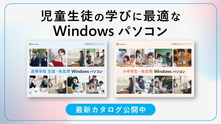 児童生徒の学びに最適な Windows パソコン  高等学校 生徒·先生用 Windows パソコン  小中学生·先生用 Windows パソコン  最新カタログ公開中