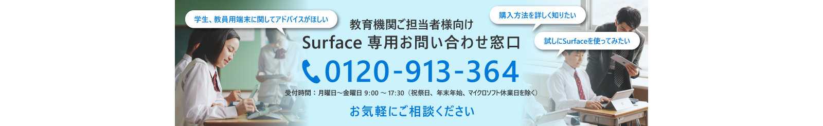 学生、教員用端末に関してアドバイスがほしい  購入方法を詳しく知りたい  試しにSurfaceを使ってみたい  教育機関ご担当者様向け Surface 専用お問い合わせ窓口 0120-913-364 受付時間:月曜日~金曜日9:00~17:30(祝祭日、年末年始、マイクロソフト休業日を除く)  お気軽にご相談ください