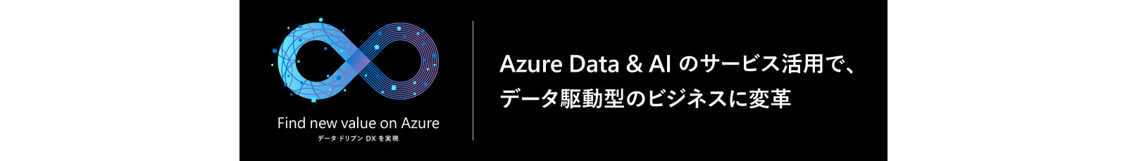 Find new value on Azure | データドリブン DX を実現 | Azure Data & AI のサービス活用で、| データ駆動型のビジネスに変革