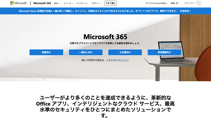 Microsoft 365 に関連する Web サイトのグラフィカル ユーザー インターフェイスのスクリーンショット でリモート ワーク導入。内容にはメニュー一覧やヒーローバナーに関する情報が含まれているようです Microsoft 365 仕事でもプライベートでもクラウドを活用して生産性を高めましょう。  大企業向け  既にご利用中の場合は、こちらからサインイン  教育機関向け  ユーザーがより多くのことを達成できるように、革新的な Office アプリ、インテリジェントなクラウドサービス、最高 水準のセキュリティをひとつにまとめたソリューションで す。