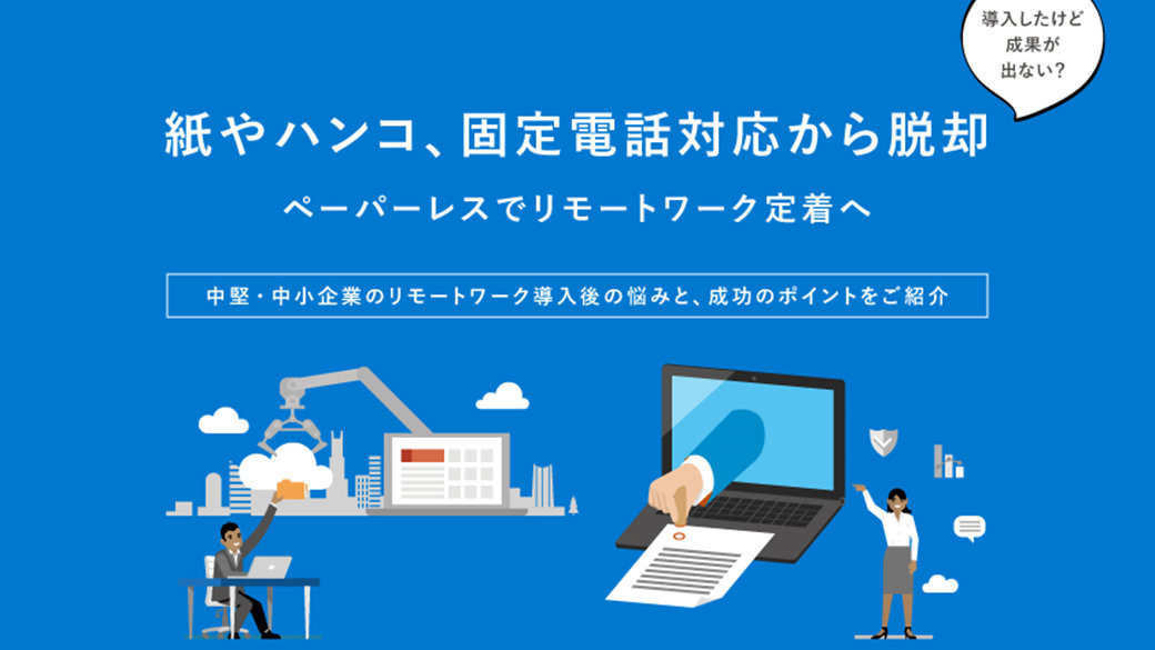 資料の表紙: 導入したけど成果が出ない? 紙やハンコ、固定電話対応から脱却 ペーパーレスでリモートワーク定着へ 中堅・中小企業のリモートワーク導入後の悩みと、成功のポイントをご紹介