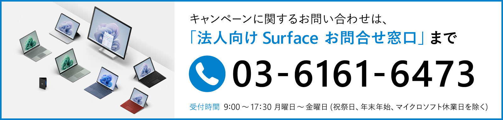 キャンペーンに関するお問い合わせは、「法人向け Surface お問合せ窓口」まで 03-6161-6473のバナー  受付時間 9:00~17:30月曜日~金曜日(祝祭日、年末年始、マイクロソフト休業日を除く)