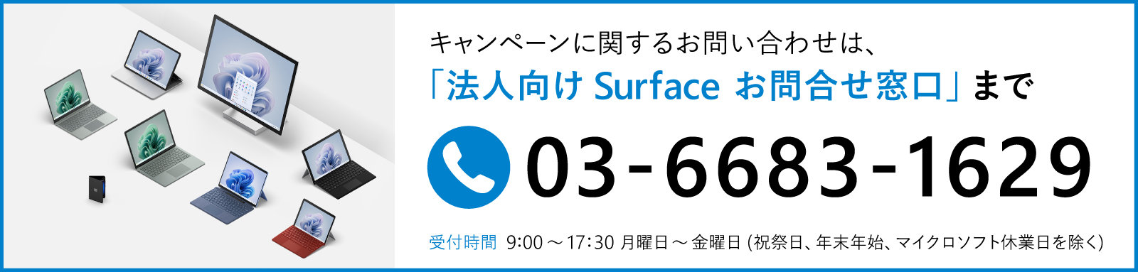 キャンペーンに関するお問い合わせは、「法人向け Surface お問合せ窓口」まで 03-6161-6473のバナー 受付時間 9:00~17:30月曜日~金曜日(祝祭日、年末年始、マイクロソフト休業日を除く)