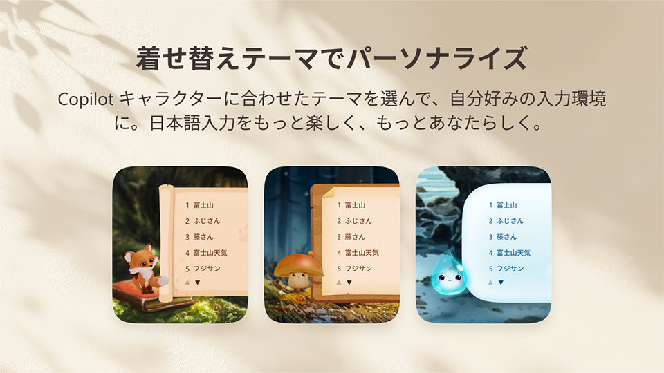 丸みのある4つのアプリ風パネルに日本語の候補一覧が表示され、森のキツネ、キノコのキャラクター、水辺の光る青い生き物、浜辺のイルカという幻想的な自然の場面がそれぞれ描かれている。 | 着せ替えテーマでパーソナライズ | Copilot キャラクターに合わせたテーマを選んで、自分好みの入力環境 に。日本語入力をもっと楽しく、もっとあなたらしく。