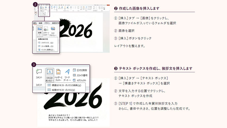 (イラスト挿入のメニュー) 作成したイラストを挿入します。［挿入］タブの［イラスト］をクリックし、イラストファイルが入っているフォルダを選択してイラストを選び、［挿入］ボタンをクリックします。その後レイアウトを整えます。(テキストボックス挿入のメニュー) 次に、テキストボックスを作成して挨拶文を挿入します。［挿入］タブ→［テキストボックス］→［横書きテキストボックス］を選択し、文字を入力したい位置でクリックしてテキストボックスを作成し、STEP 1で作成した年賀状挨拶文を入力します。最後に、書体や大きさ、位置を調整して完成です。