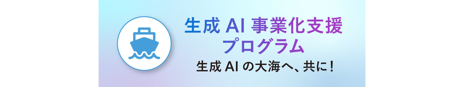 生成AI事業化支援 プログラム 生成AIの大海へ、共に!