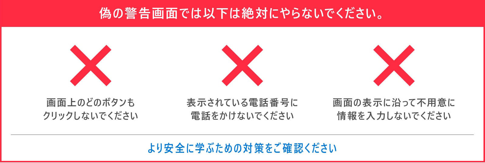 偽の警告画面では以下は絶対にやらないでください。  画面上のどのボタンも クリックしないでください  表示されている電話番号に 電話をかけないでください  画面の表示に沿って不用意に 情報を入力しないでください  より安全に学ぶための対策をご確認ください