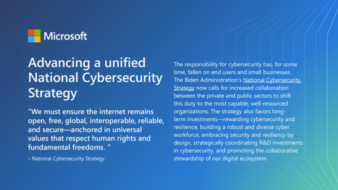 Microsoft | Advancing a unified National Cybersecurity Strategy | "We must ensure the internet remains open, free, global, interoperable, reliable, and secure—anchored in universal values that respect human rights and fundamental freedoms." – National Cybersecurity Strategy | The responsibility for cybersecurity has, for some time, fallen on end users and small businesses. The Biden Administration's National Cybersecurity Strategy now calls for increased collaboration between the private and public sectors to shift this duty to the most capable, well-resourced organizations. The strategy also favors long- term investments—rewarding cybersecurity and resilience, building a robust and diverse cyber workforce, embracing security and resiliency by design, strategically coordinating R&D investments in cybersecurity, and promoting the collaborative stewardship of our digital ecosystem.